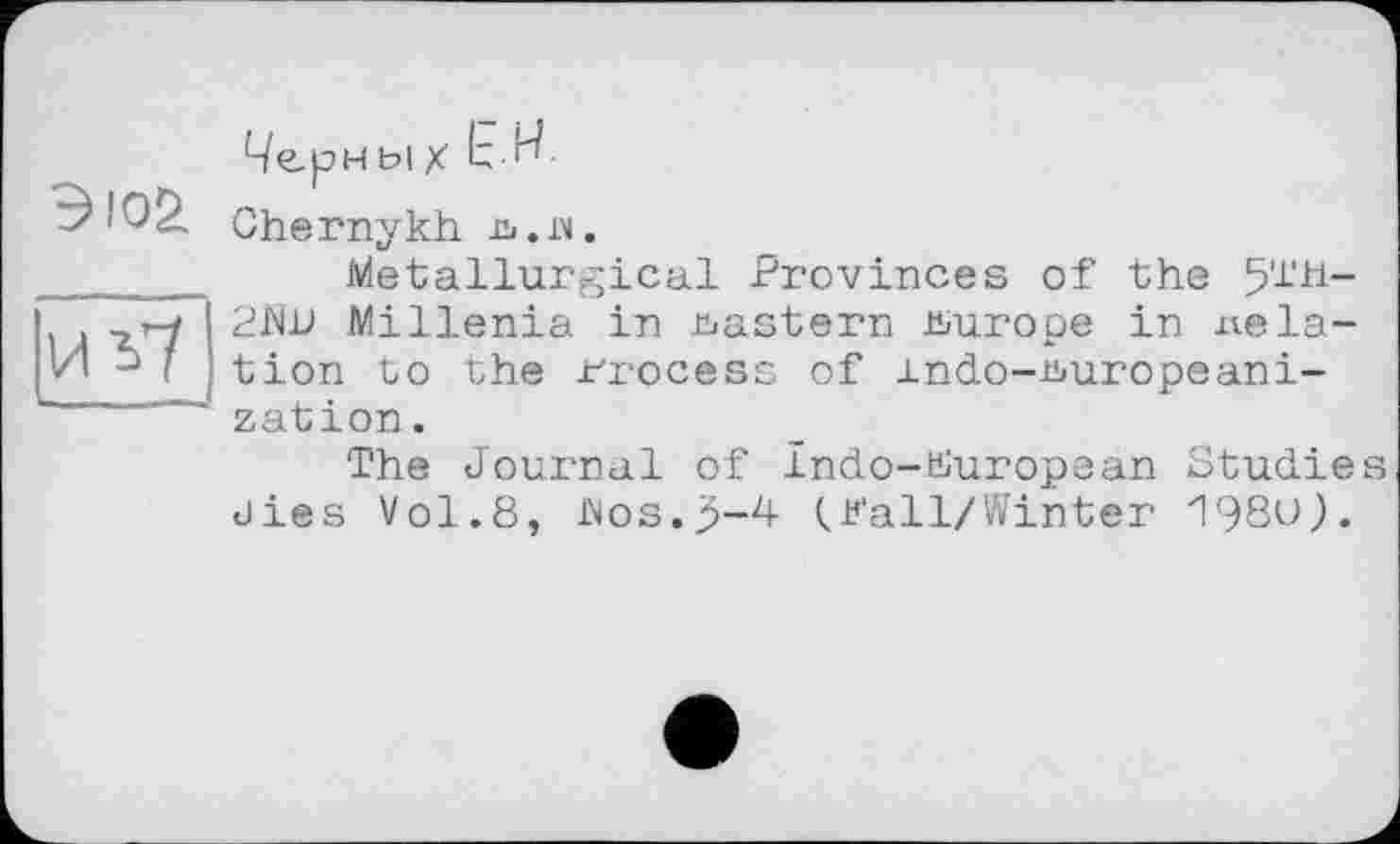 ﻿Эю£
vo7
Чери ы X t-bf
Chernykh Гі.в.
Metallurgical Provinces of the 5'i'H-2îW Millenia in eastern Europe in relation Lo the Process of indo-uuropeani-zation.
The Journal of Indo-BIuropean Studies dies Vol.8, JNos.p-4 (Pall/Winter 198U).